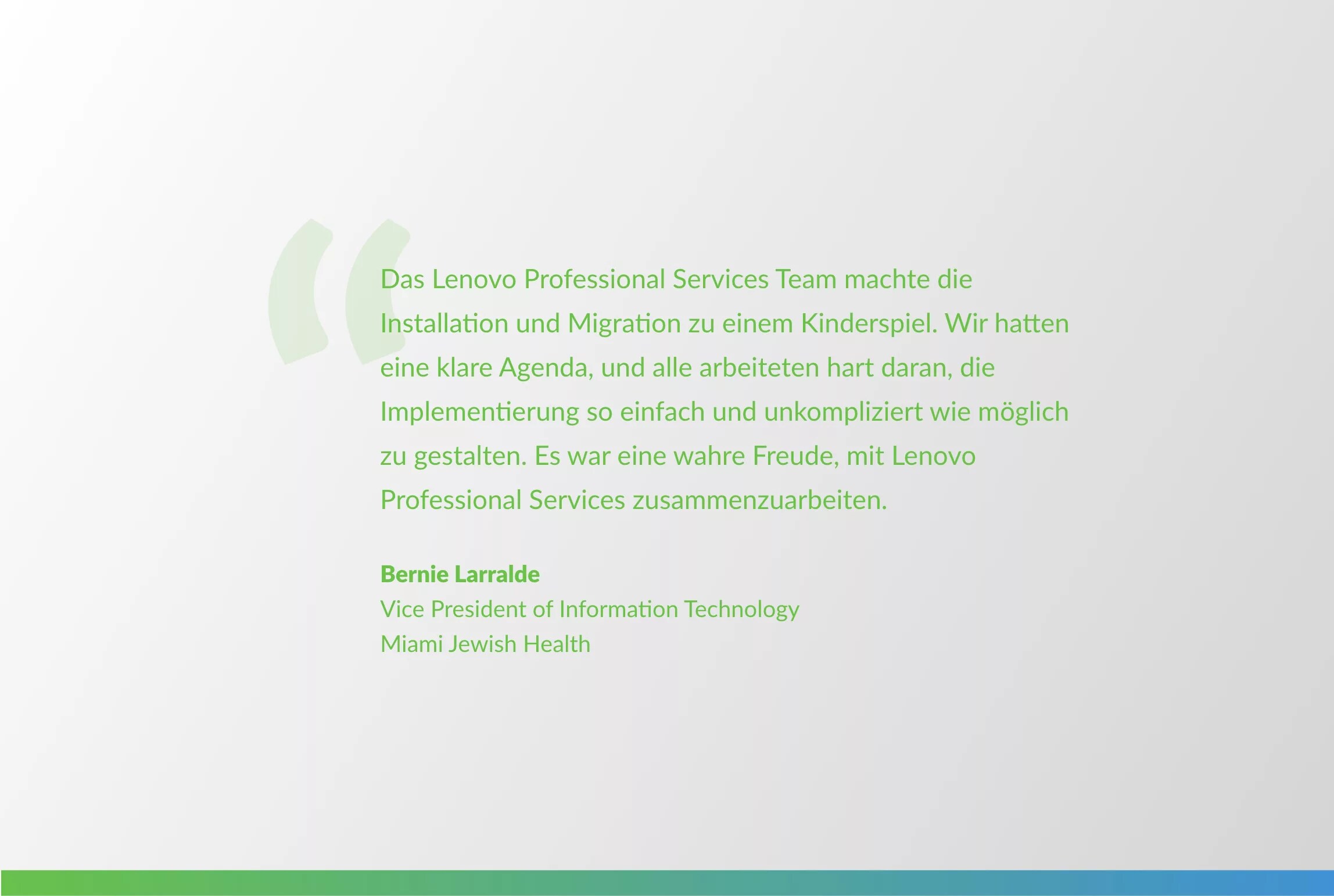 quote from Bernie Larralde: The Lenovo Professional Services team made the intallation and migration a breeze. We had a clear agenda, and everyone worked hard to make the implementation as easy and straightforward as possible. It was a real pleasure working with Lenovo Professional Services.